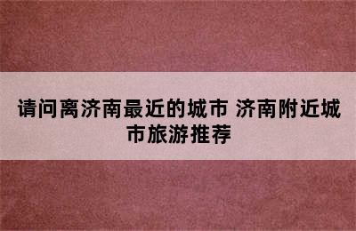 请问离济南最近的城市 济南附近城市旅游推荐